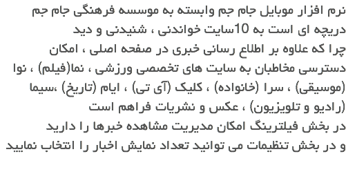 نرم افزار موبایل جام جم وابسته به موسسه فرهنگی جام جم دریچه ای است به 10سایت خواندنی ، شنیدنی و دید
چرا که علاوه بر اطلاع رسانی خبری در صفحه اصلی ، امکان دسترسی مخاطبان به سایت های تخصصی ورزشی ، نما(فیلم) ، نوا (موسیقی) ، سرا (خانواده) ، کلیک (آی تی) ، ایام (تاریخ) ،سیما (رادیو و تلویزیون) ، عکس و نشریات فراهم است
در بخش فیلترینگ امکان مدیریت مشاهده خبرها را دارید و در بخش تنظیمات می توانید تعداد نمایش اخبار را انتخاب نمایید
