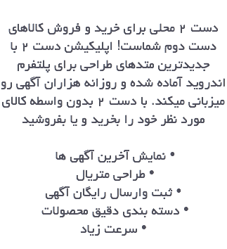 
دست ٢ محلي براي خريد و فروش كالاهاي دست دوم شماست! اپليكيشن دست ٢ با جديدترين متدهاي طراحي براي پلتفرم اندرويد آماده شده و روزانه هزاران آگهي رو ميزباني ميكند. با دست ٢ بدون واسطه كالاي مورد نظر خود را بخريد و يا بفروشيد نمايش آخرين آگهي ها • طراحي متريال • ثبت وارسال رايگان آگهي • دسته بندي دقيق محصولات • سرعت زياد •